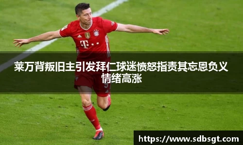 莱万背叛旧主引发拜仁球迷愤怒指责其忘恩负义情绪高涨
