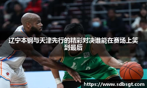 辽宁本钢与天津先行的精彩对决谁能在赛场上笑到最后