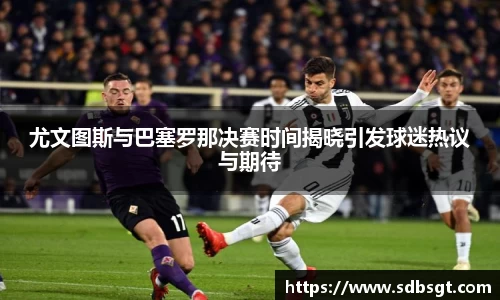 尤文图斯与巴塞罗那决赛时间揭晓引发球迷热议与期待