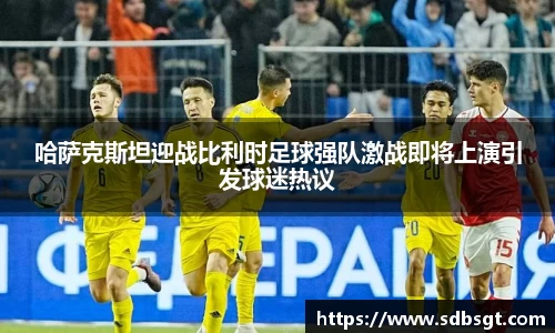 哈萨克斯坦迎战比利时足球强队激战即将上演引发球迷热议